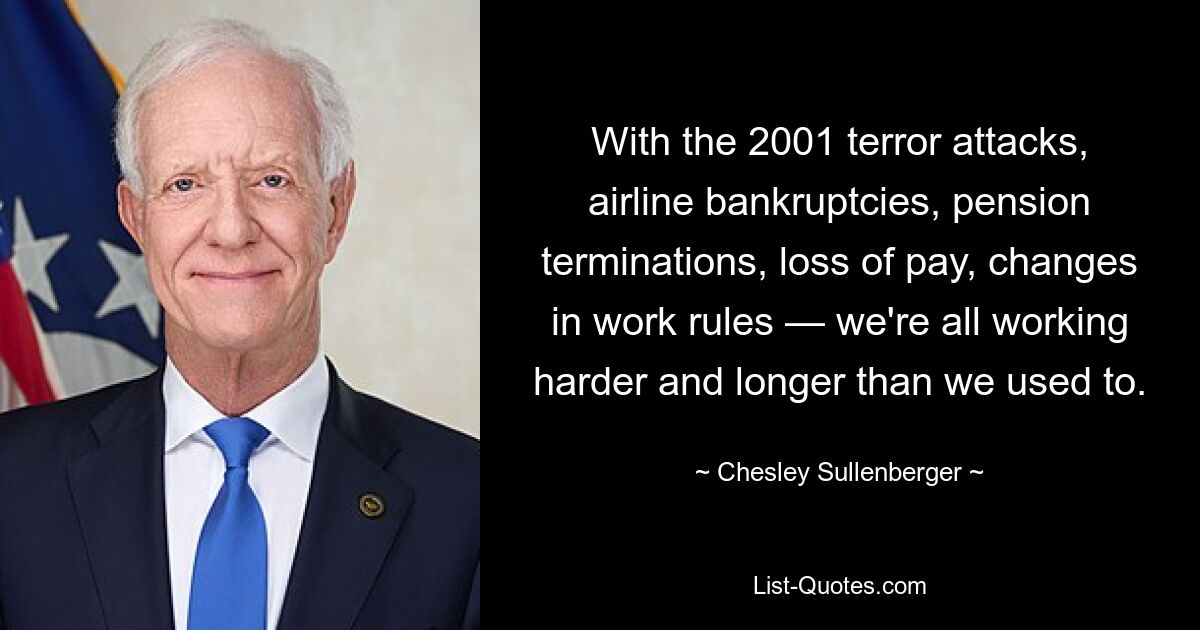 With the 2001 terror attacks, airline bankruptcies, pension terminations, loss of pay, changes in work rules — we're all working harder and longer than we used to. — © Chesley Sullenberger