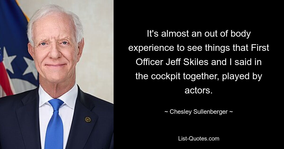 It's almost an out of body experience to see things that First Officer Jeff Skiles and I said in the cockpit together, played by actors. — © Chesley Sullenberger