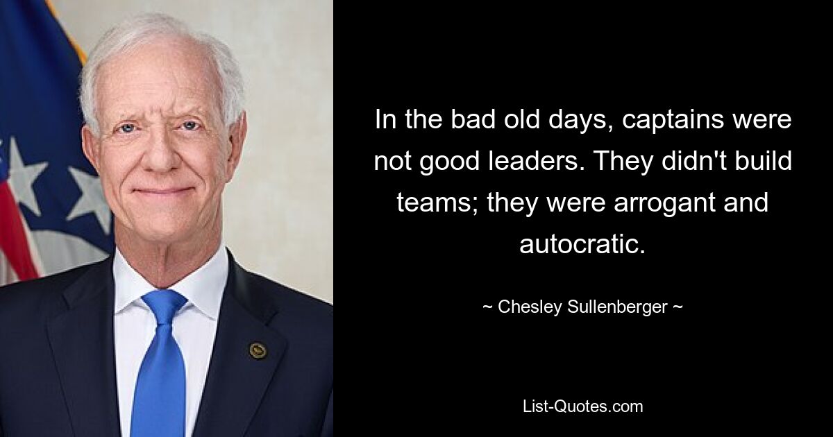 In the bad old days, captains were not good leaders. They didn't build teams; they were arrogant and autocratic. — © Chesley Sullenberger