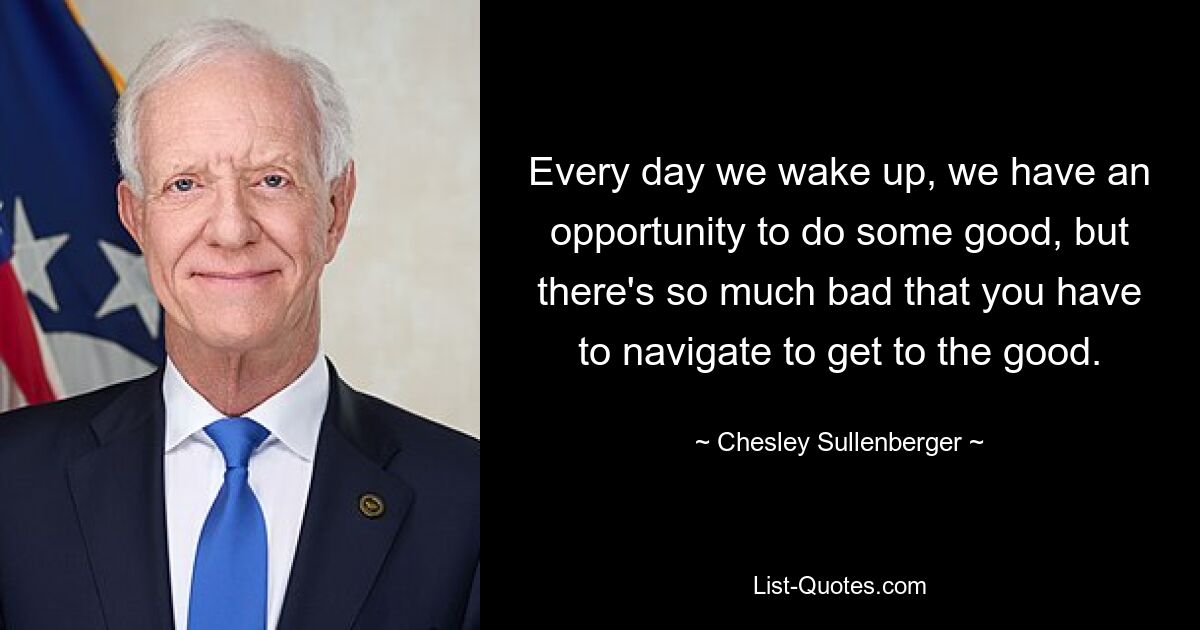 Every day we wake up, we have an opportunity to do some good, but there's so much bad that you have to navigate to get to the good. — © Chesley Sullenberger