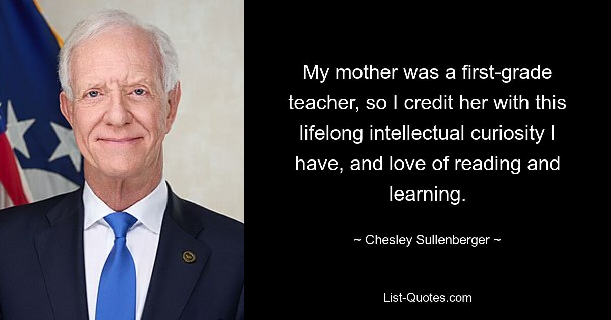 My mother was a first-grade teacher, so I credit her with this lifelong intellectual curiosity I have, and love of reading and learning. — © Chesley Sullenberger