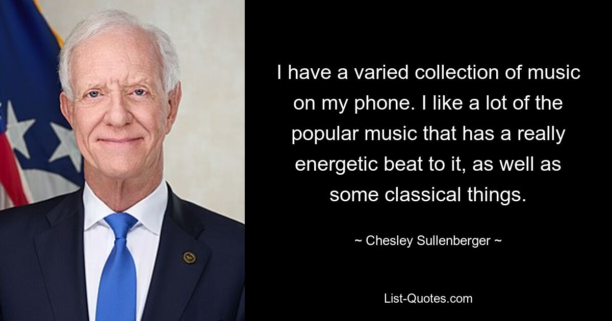 I have a varied collection of music on my phone. I like a lot of the popular music that has a really energetic beat to it, as well as some classical things. — © Chesley Sullenberger