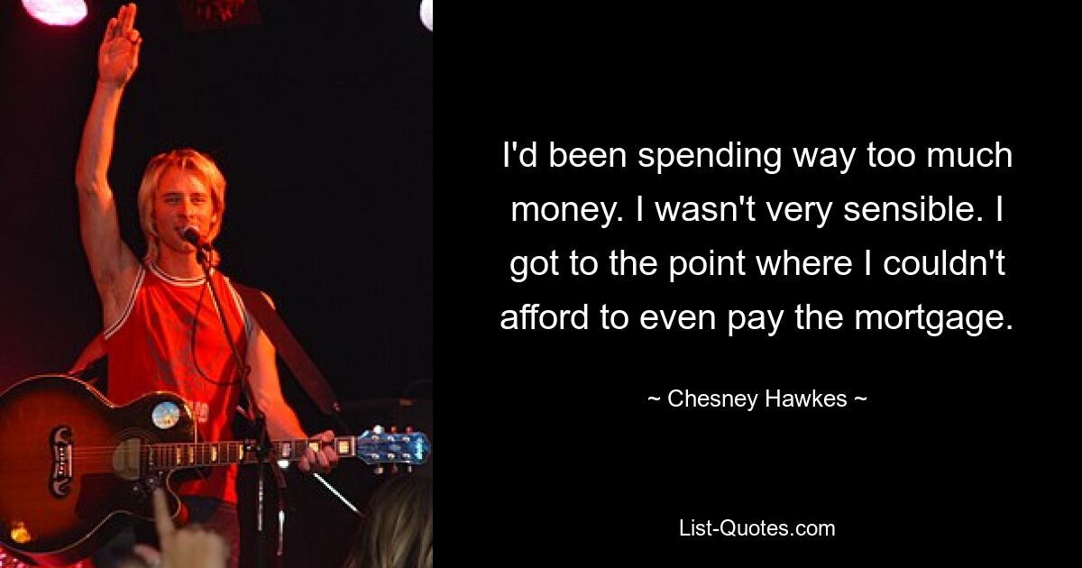 I'd been spending way too much money. I wasn't very sensible. I got to the point where I couldn't afford to even pay the mortgage. — © Chesney Hawkes