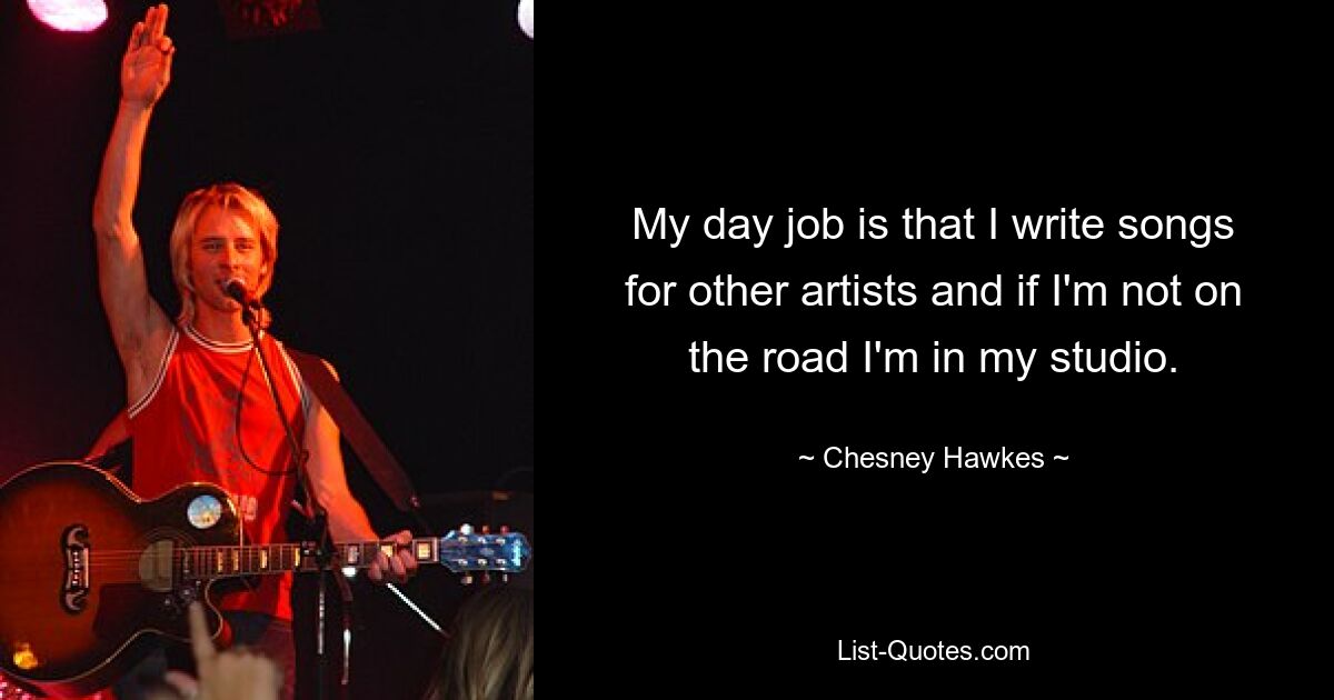 My day job is that I write songs for other artists and if I'm not on the road I'm in my studio. — © Chesney Hawkes