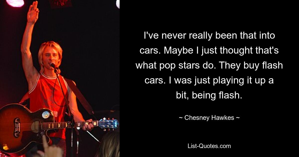 I've never really been that into cars. Maybe I just thought that's what pop stars do. They buy flash cars. I was just playing it up a bit, being flash. — © Chesney Hawkes