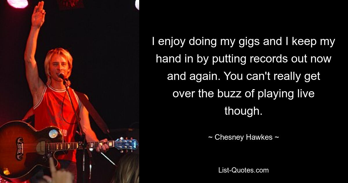 I enjoy doing my gigs and I keep my hand in by putting records out now and again. You can't really get over the buzz of playing live though. — © Chesney Hawkes