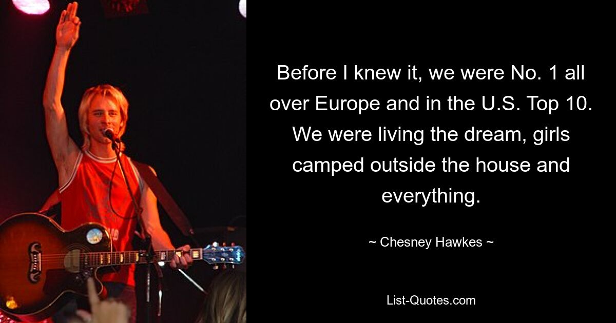 Before I knew it, we were No. 1 all over Europe and in the U.S. Top 10. We were living the dream, girls camped outside the house and everything. — © Chesney Hawkes