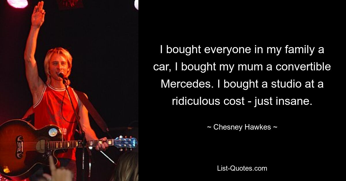 I bought everyone in my family a car, I bought my mum a convertible Mercedes. I bought a studio at a ridiculous cost - just insane. — © Chesney Hawkes