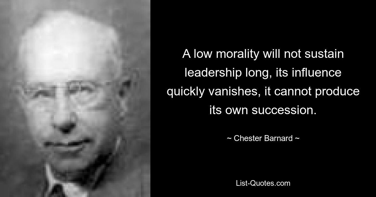 A low morality will not sustain leadership long, its influence quickly vanishes, it cannot produce its own succession. — © Chester Barnard