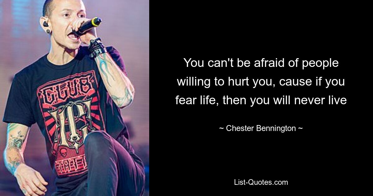 You can't be afraid of people willing to hurt you, cause if you fear life, then you will never live — © Chester Bennington