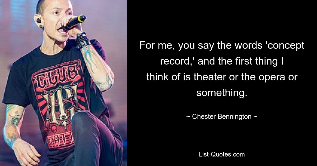 For me, you say the words 'concept record,' and the first thing I think of is theater or the opera or something. — © Chester Bennington