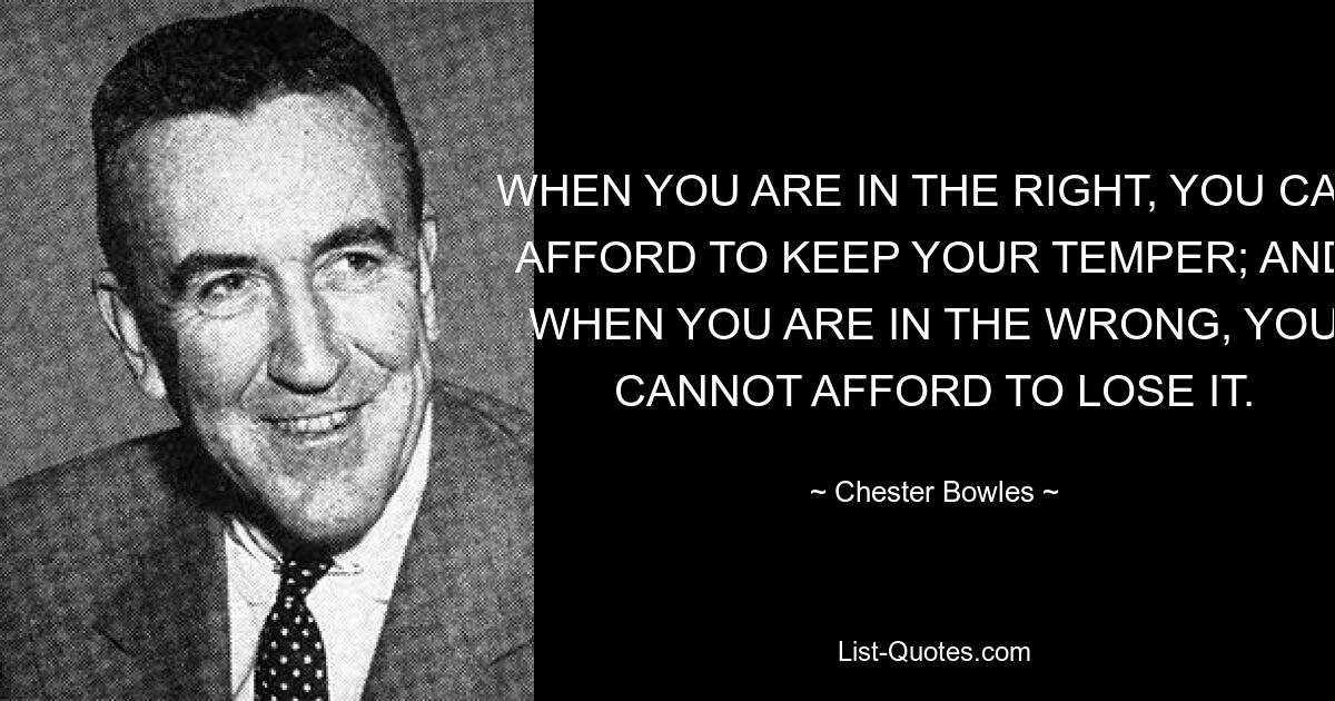 WHEN YOU ARE IN THE RIGHT, YOU CAN AFFORD TO KEEP YOUR TEMPER; AND WHEN YOU ARE IN THE WRONG, YOU CANNOT AFFORD TO LOSE IT. — © Chester Bowles