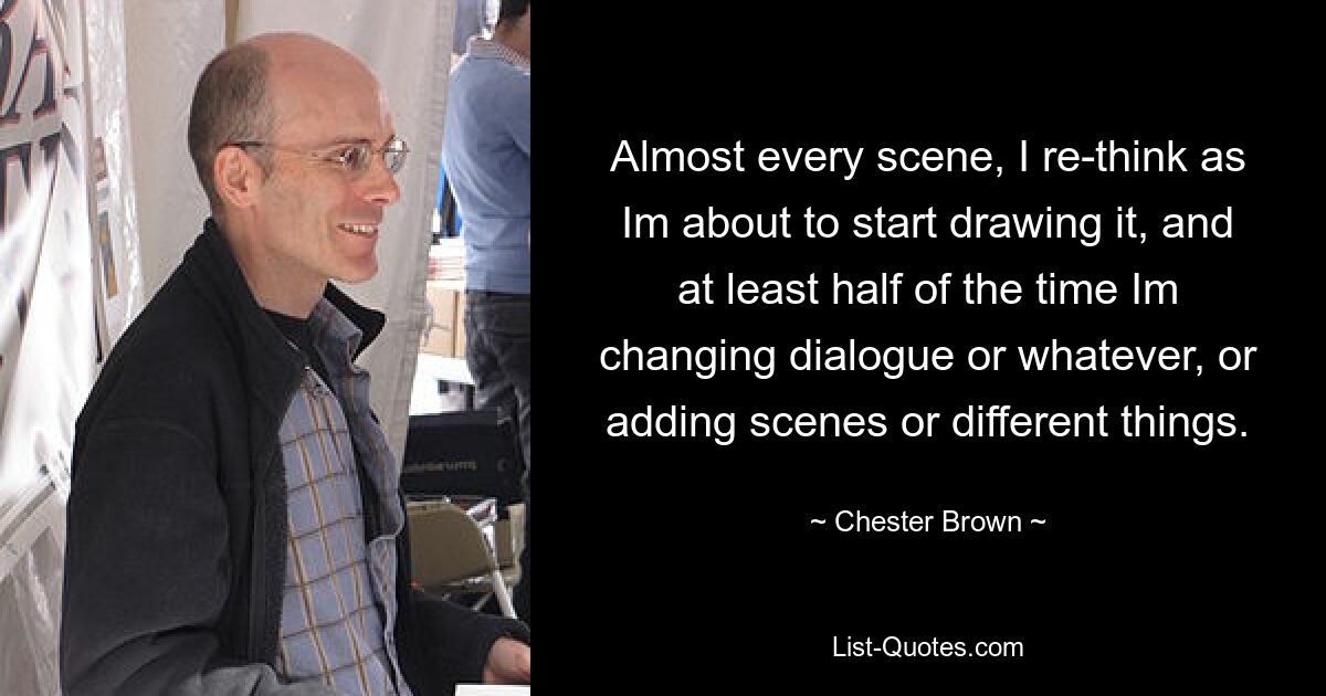 Almost every scene, I re-think as Im about to start drawing it, and at least half of the time Im changing dialogue or whatever, or adding scenes or different things. — © Chester Brown