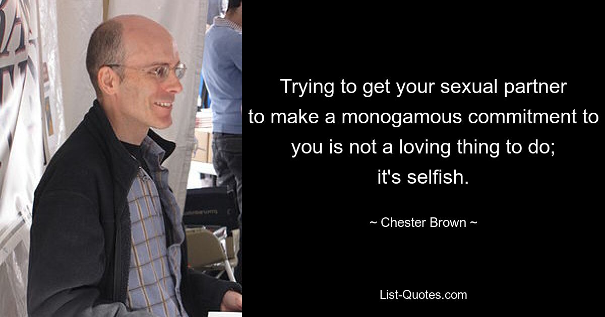 Trying to get your sexual partner to make a monogamous commitment to you is not a loving thing to do; it's selfish. — © Chester Brown