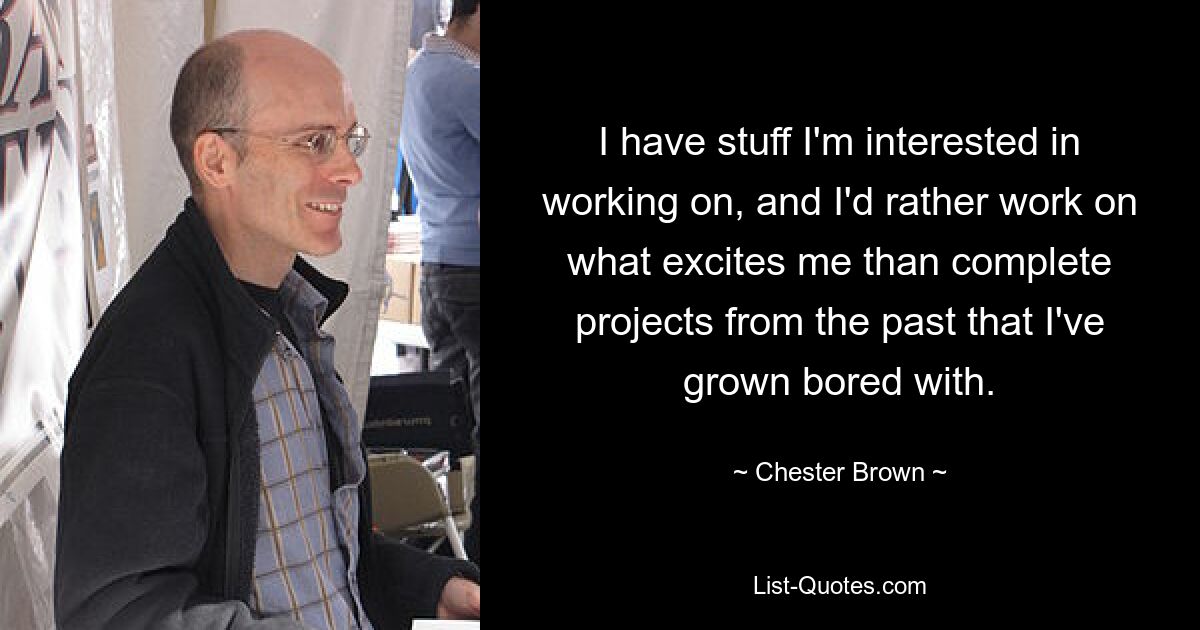 I have stuff I'm interested in working on, and I'd rather work on what excites me than complete projects from the past that I've grown bored with. — © Chester Brown