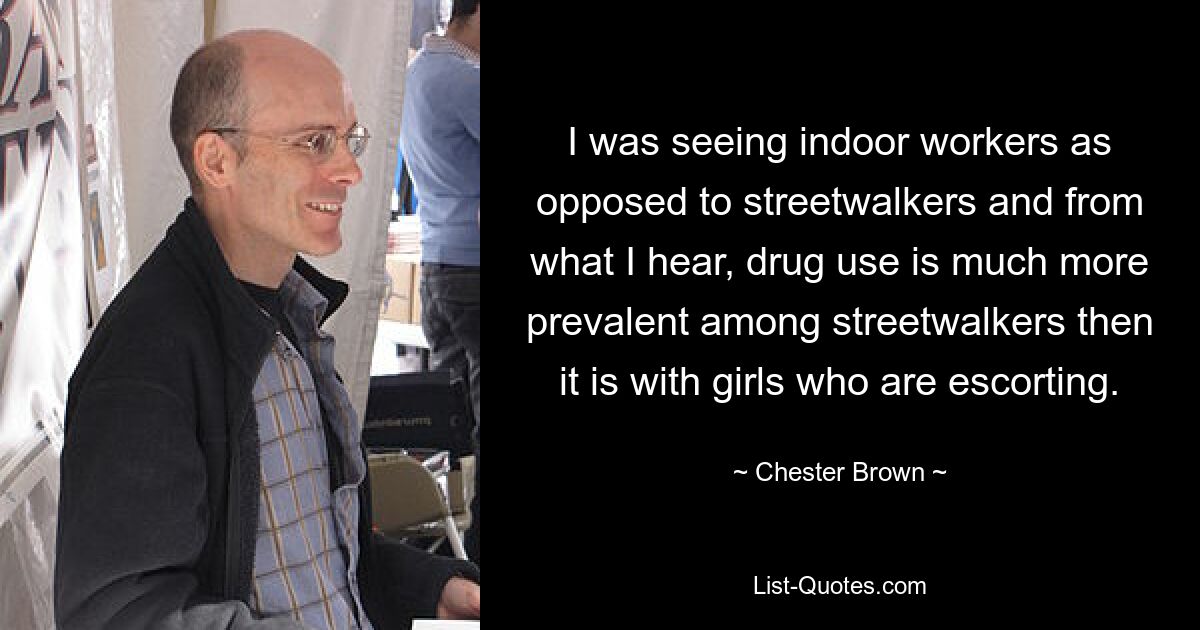 I was seeing indoor workers as opposed to streetwalkers and from what I hear, drug use is much more prevalent among streetwalkers then it is with girls who are escorting. — © Chester Brown