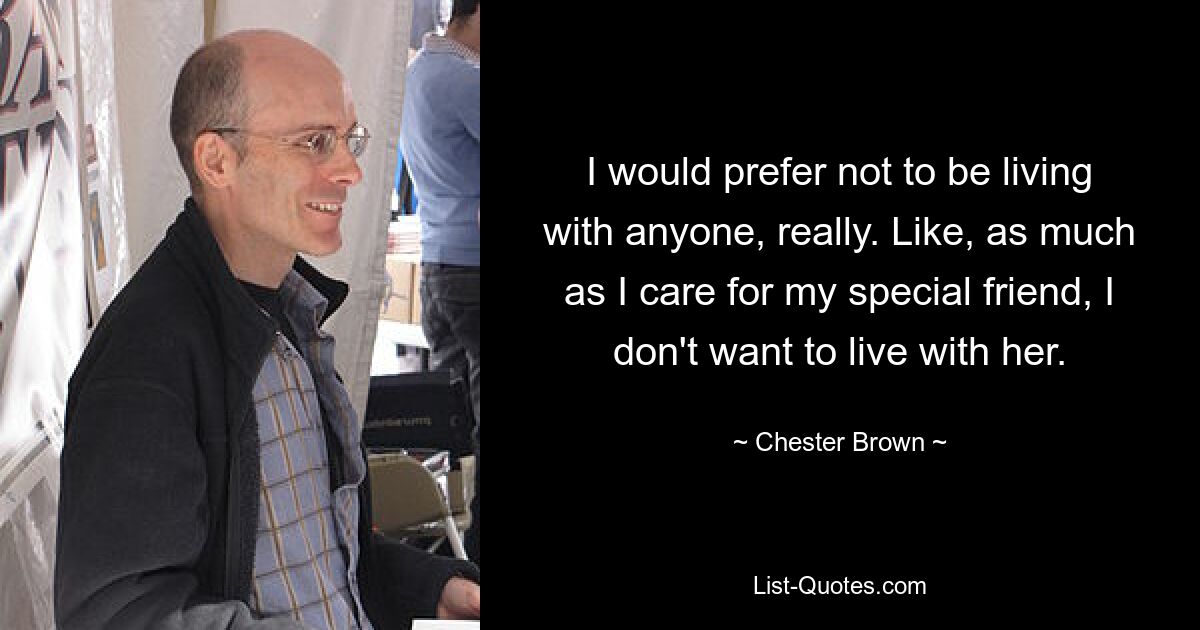 I would prefer not to be living with anyone, really. Like, as much as I care for my special friend, I don't want to live with her. — © Chester Brown