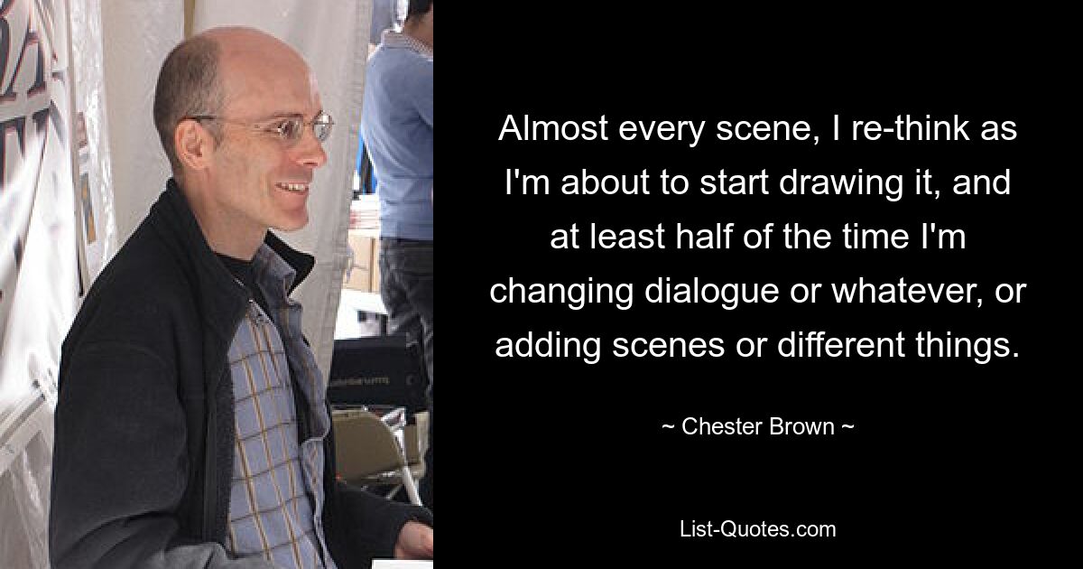 Almost every scene, I re-think as I'm about to start drawing it, and at least half of the time I'm changing dialogue or whatever, or adding scenes or different things. — © Chester Brown