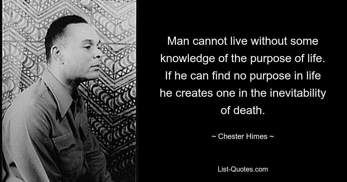 Man cannot live without some knowledge of the purpose of life. If he can find no purpose in life he creates one in the inevitability of death. — © Chester Himes