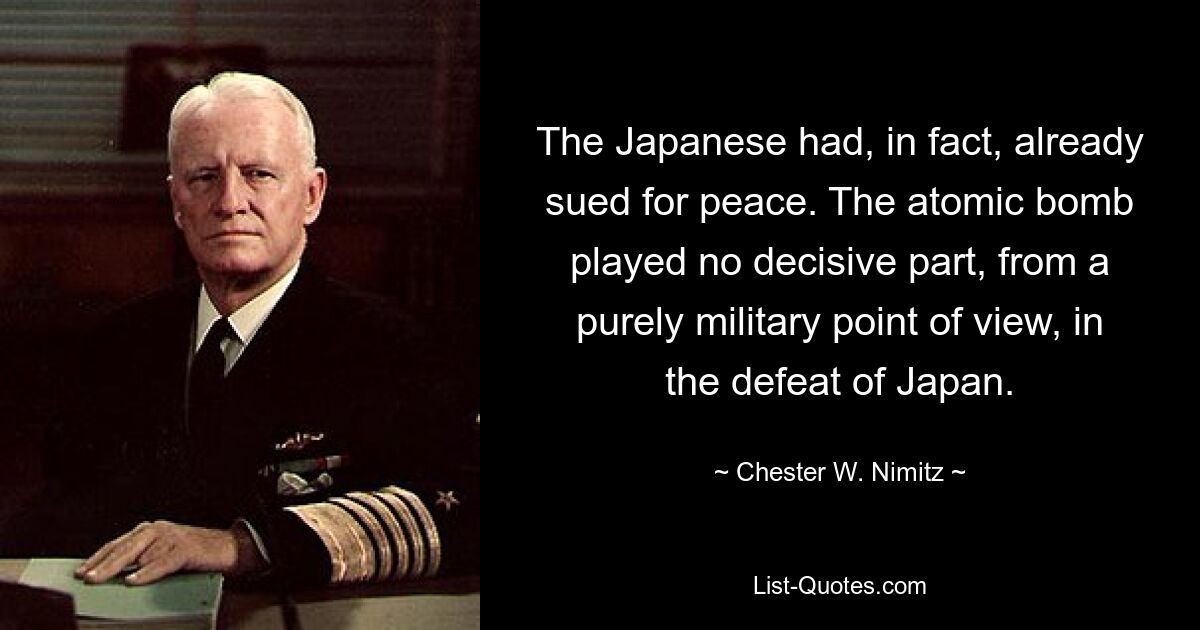 The Japanese had, in fact, already sued for peace. The atomic bomb played no decisive part, from a purely military point of view, in the defeat of Japan. — © Chester W. Nimitz