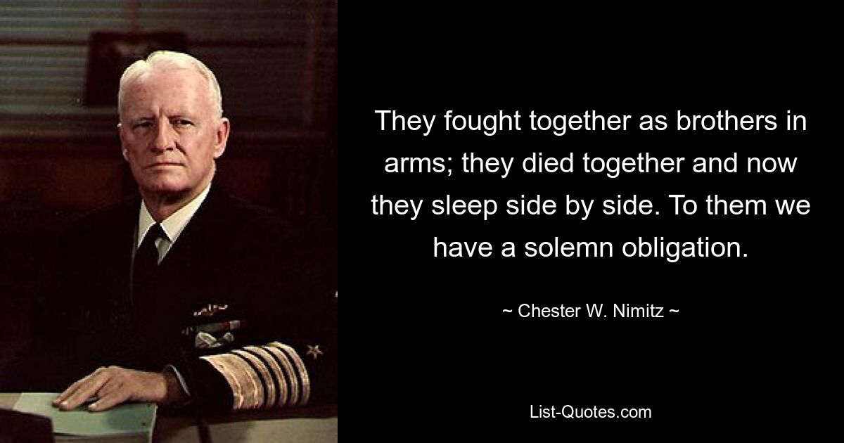 They fought together as brothers in arms; they died together and now they sleep side by side. To them we have a solemn obligation. — © Chester W. Nimitz