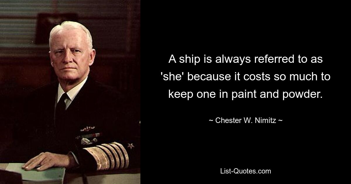 A ship is always referred to as 'she' because it costs so much to keep one in paint and powder. — © Chester W. Nimitz