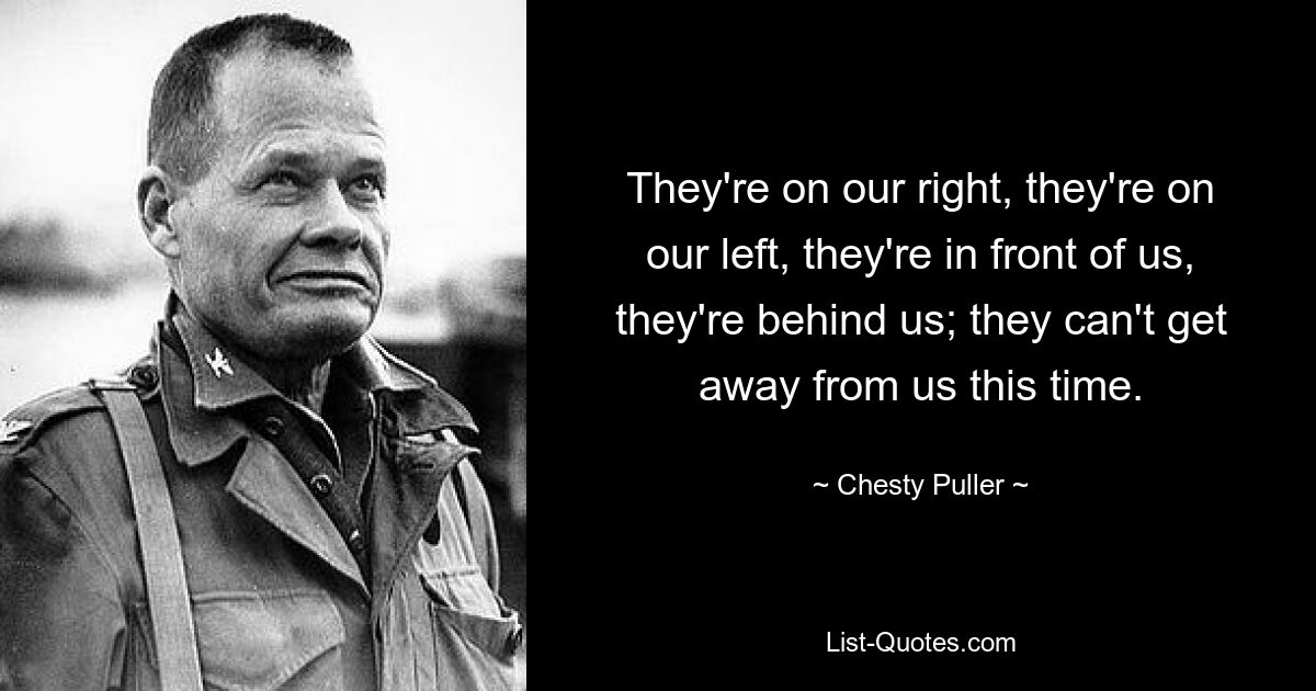 They're on our right, they're on our left, they're in front of us, they're behind us; they can't get away from us this time. — © Chesty Puller