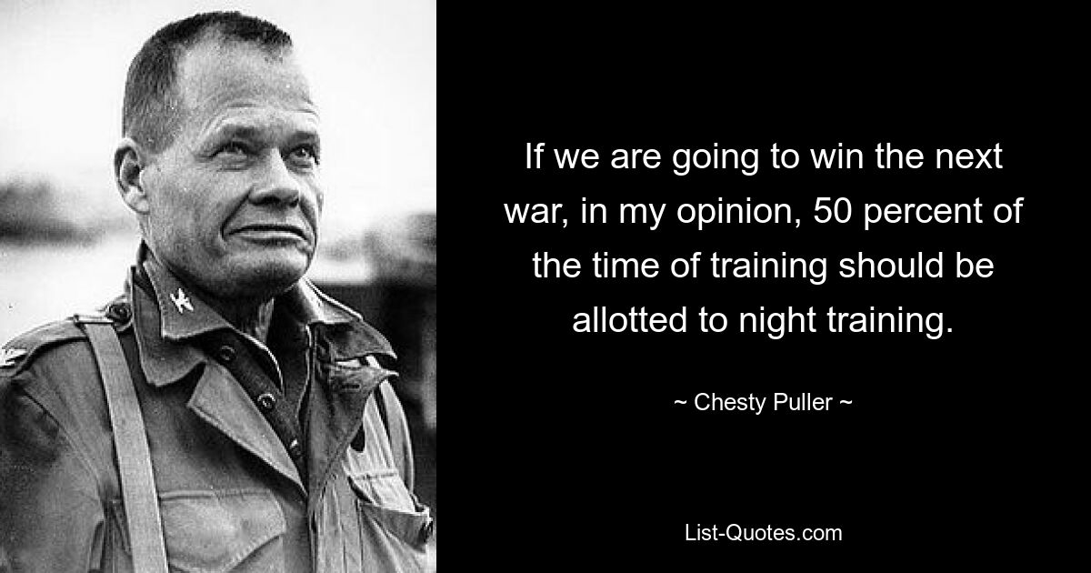 If we are going to win the next war, in my opinion, 50 percent of the time of training should be allotted to night training. — © Chesty Puller