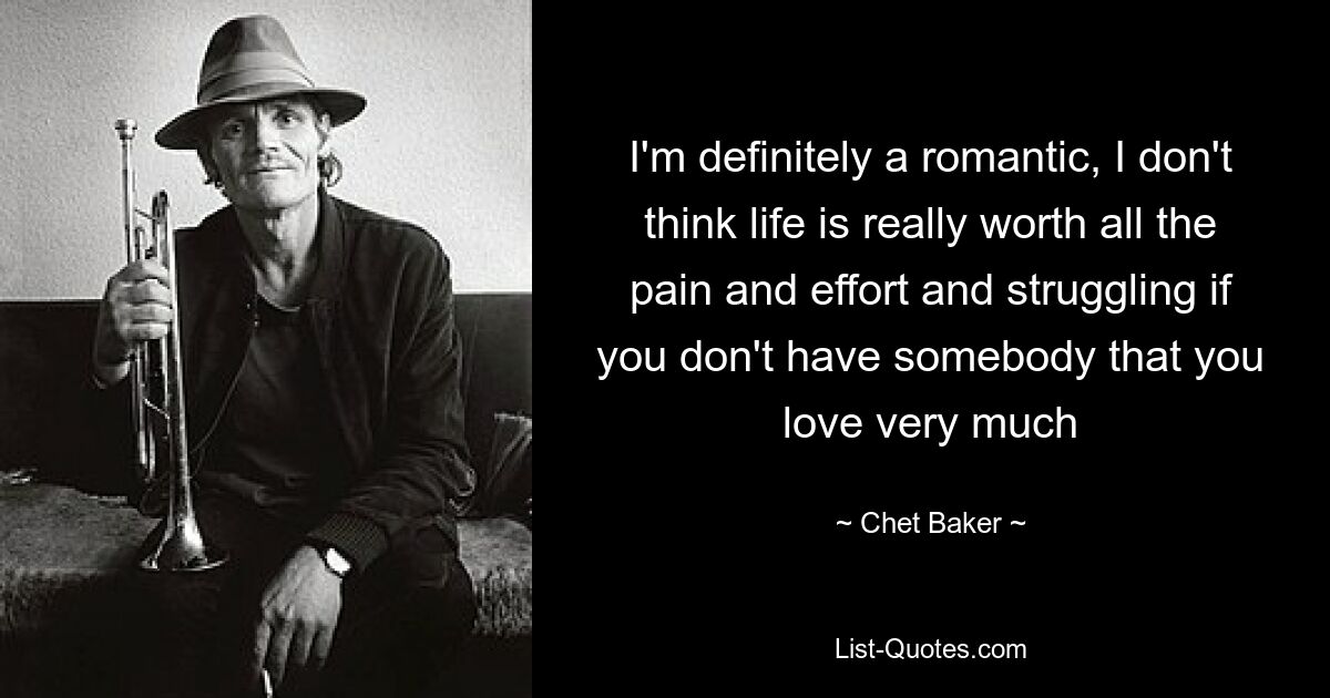 I'm definitely a romantic, I don't think life is really worth all the pain and effort and struggling if you don't have somebody that you love very much — © Chet Baker