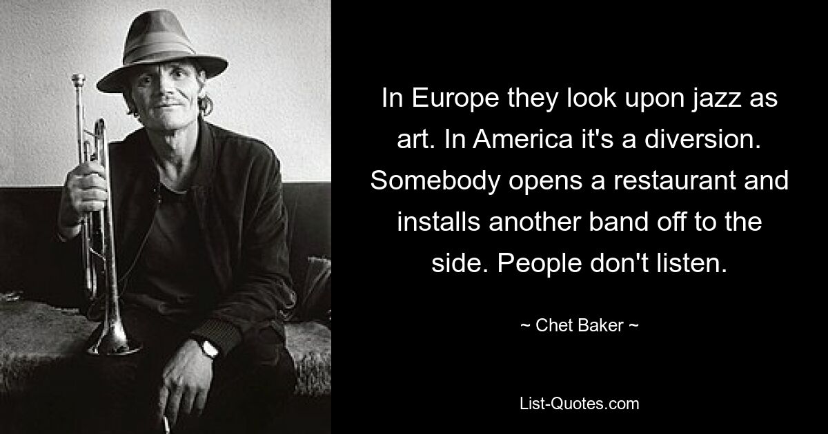 In Europe they look upon jazz as art. In America it's a diversion. Somebody opens a restaurant and installs another band off to the side. People don't listen. — © Chet Baker