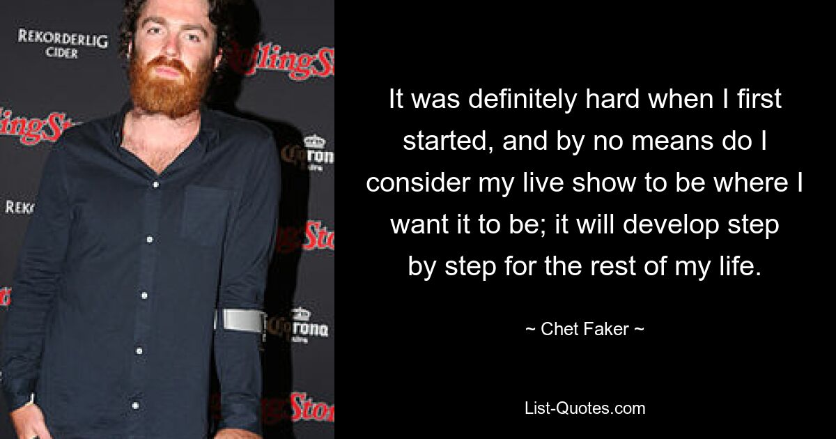 It was definitely hard when I first started, and by no means do I consider my live show to be where I want it to be; it will develop step by step for the rest of my life. — © Chet Faker