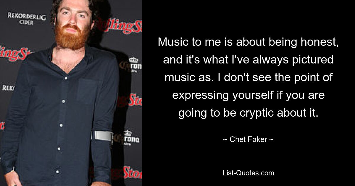 Music to me is about being honest, and it's what I've always pictured music as. I don't see the point of expressing yourself if you are going to be cryptic about it. — © Chet Faker