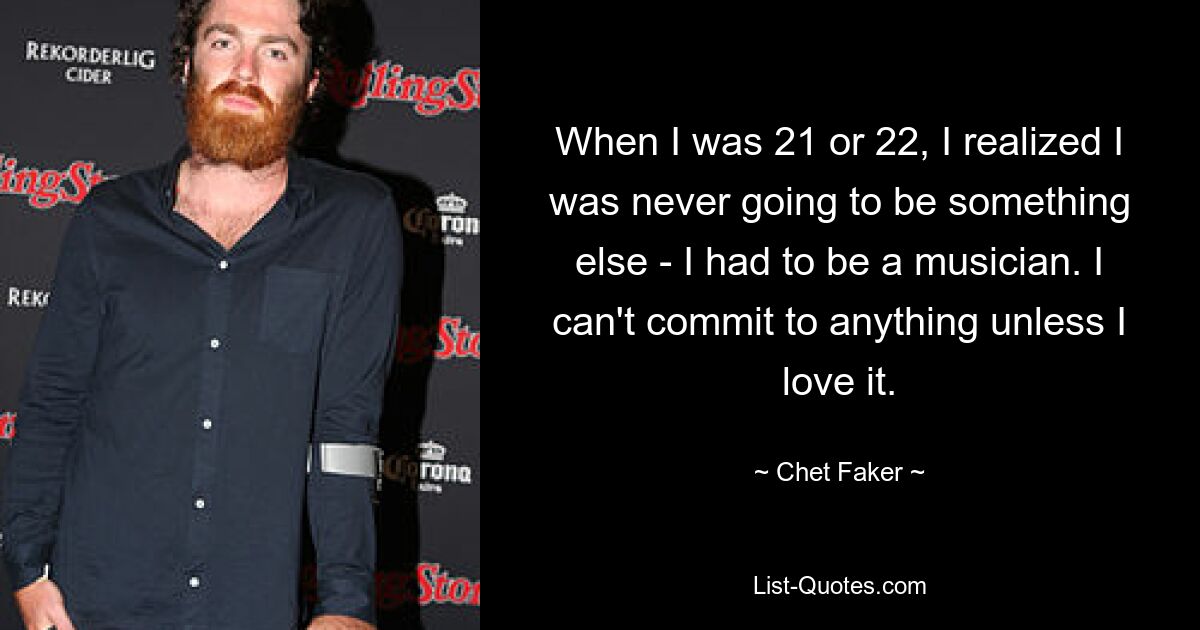 When I was 21 or 22, I realized I was never going to be something else - I had to be a musician. I can't commit to anything unless I love it. — © Chet Faker