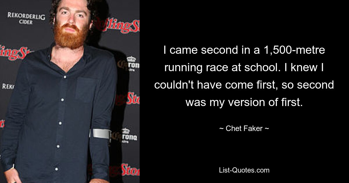 I came second in a 1,500-metre running race at school. I knew I couldn't have come first, so second was my version of first. — © Chet Faker