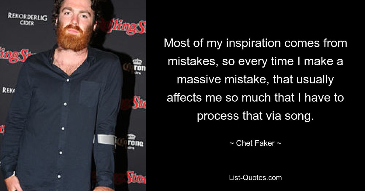 Most of my inspiration comes from mistakes, so every time I make a massive mistake, that usually affects me so much that I have to process that via song. — © Chet Faker