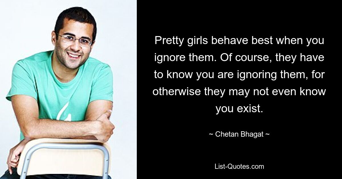 Pretty girls behave best when you ignore them. Of course, they have to know you are ignoring them, for otherwise they may not even know you exist. — © Chetan Bhagat