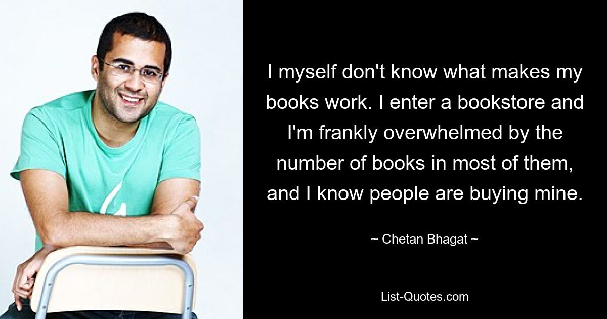 I myself don't know what makes my books work. I enter a bookstore and I'm frankly overwhelmed by the number of books in most of them, and I know people are buying mine. — © Chetan Bhagat