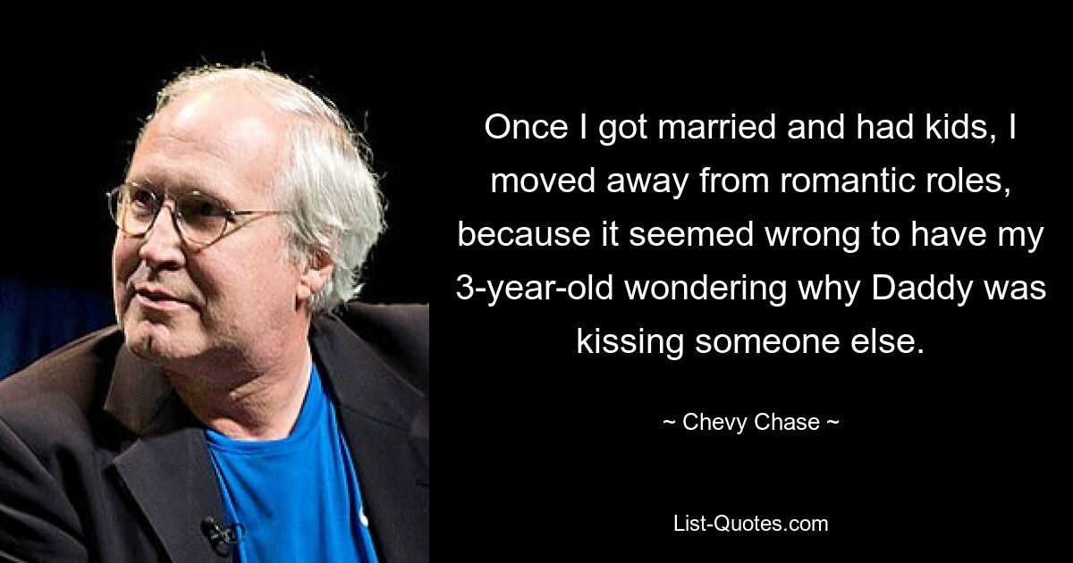 Once I got married and had kids, I moved away from romantic roles, because it seemed wrong to have my 3-year-old wondering why Daddy was kissing someone else. — © Chevy Chase