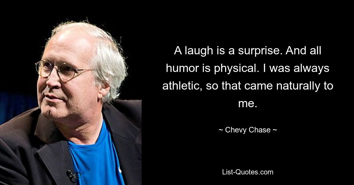 A laugh is a surprise. And all humor is physical. I was always athletic, so that came naturally to me. — © Chevy Chase