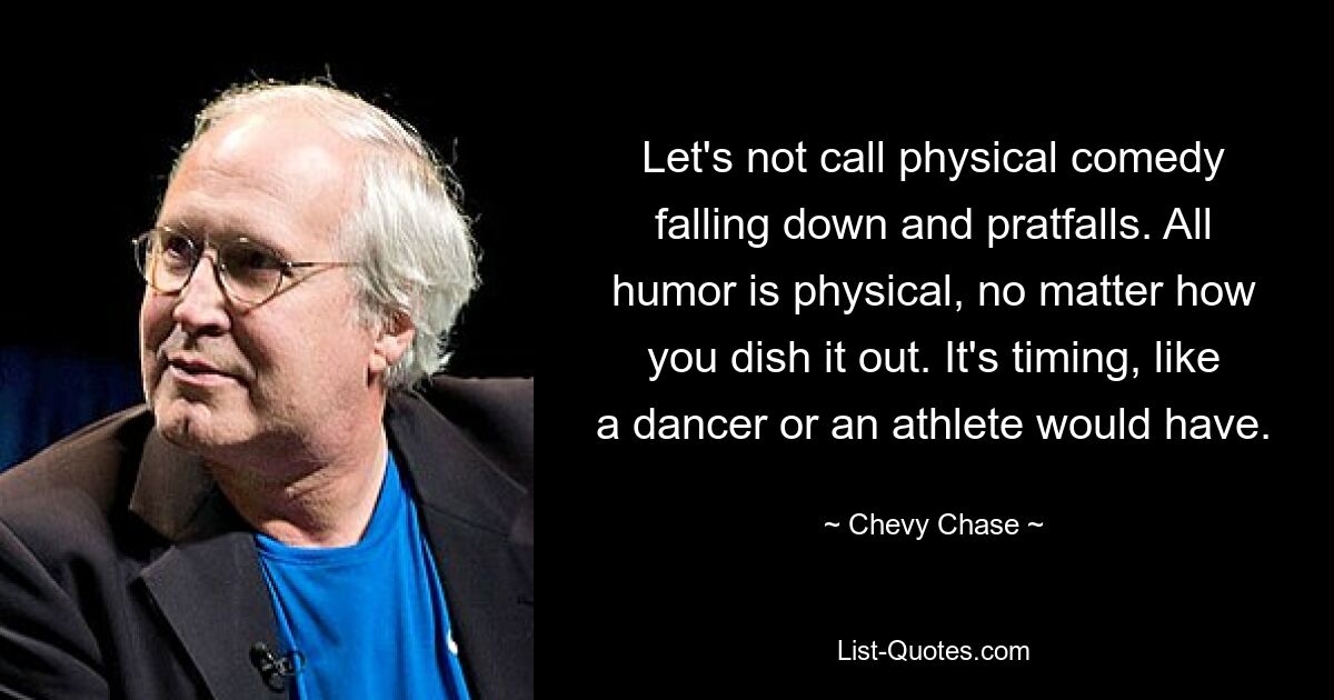 Let's not call physical comedy falling down and pratfalls. All humor is physical, no matter how you dish it out. It's timing, like a dancer or an athlete would have. — © Chevy Chase