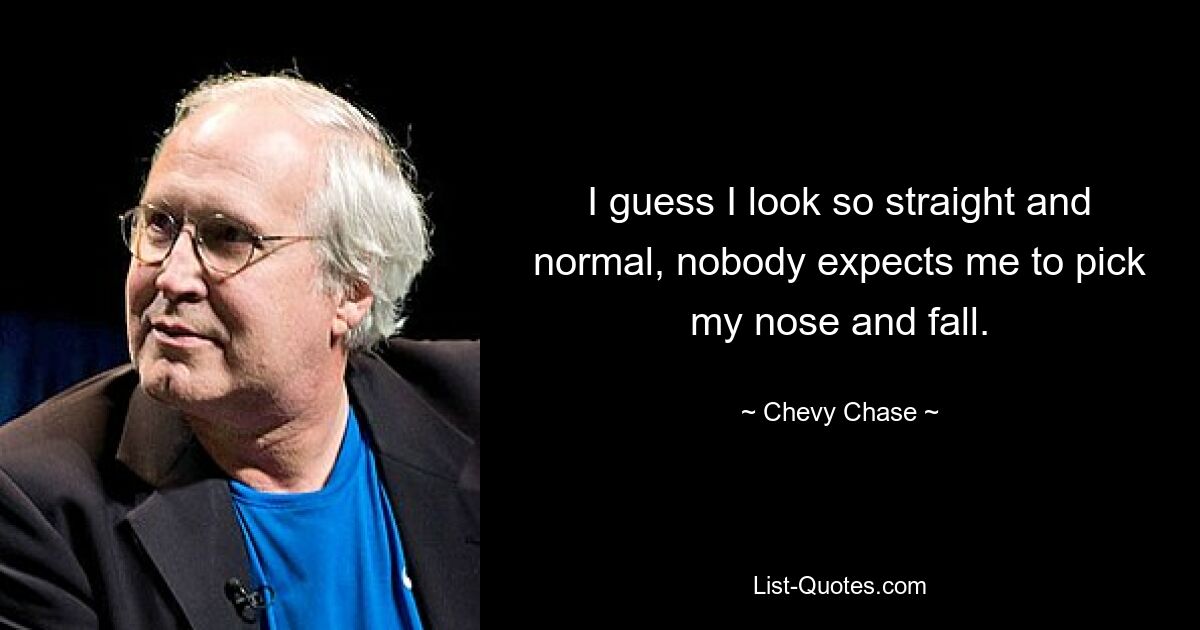 I guess I look so straight and normal, nobody expects me to pick my nose and fall. — © Chevy Chase