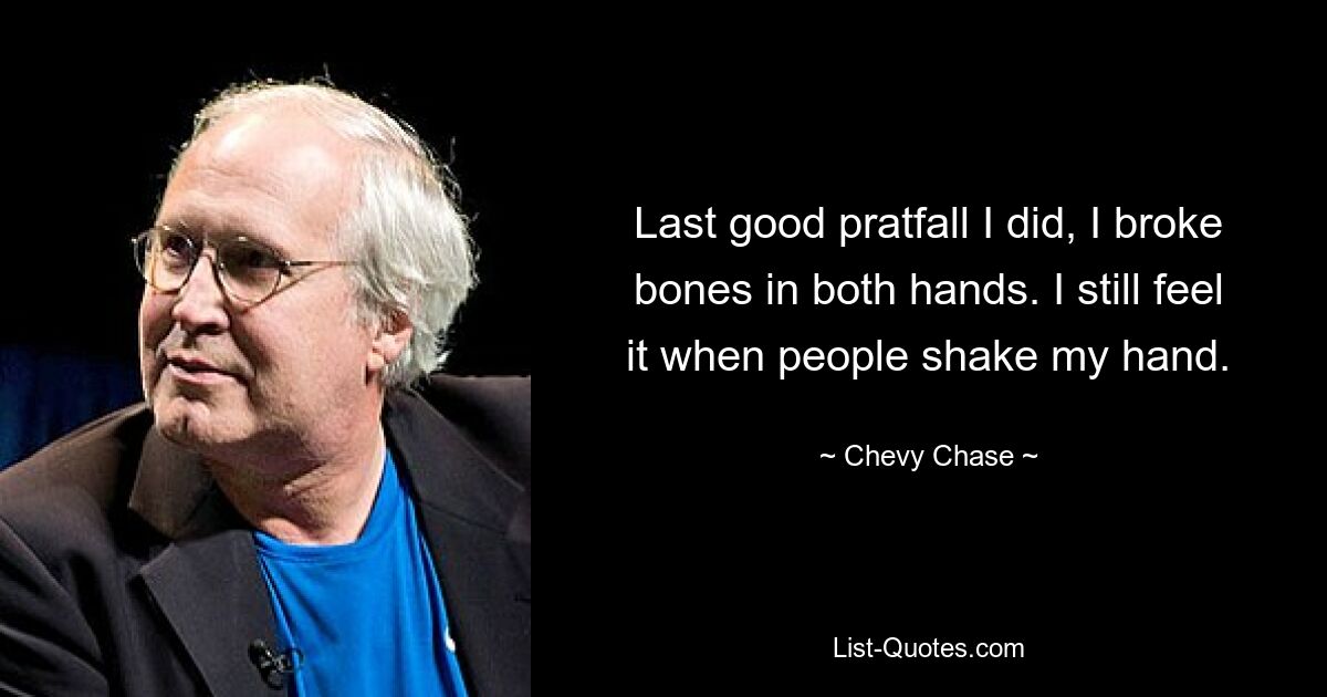 Last good pratfall I did, I broke bones in both hands. I still feel it when people shake my hand. — © Chevy Chase