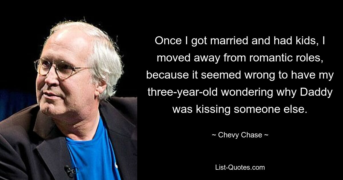 Once I got married and had kids, I moved away from romantic roles, because it seemed wrong to have my three-year-old wondering why Daddy was kissing someone else. — © Chevy Chase