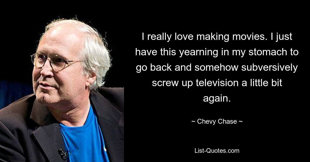 I really love making movies. I just have this yearning in my stomach to go back and somehow subversively screw up television a little bit again. — © Chevy Chase