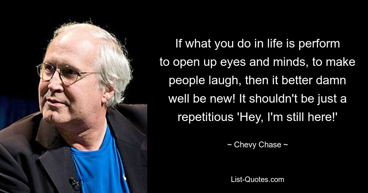 If what you do in life is perform to open up eyes and minds, to make people laugh, then it better damn well be new! It shouldn't be just a repetitious 'Hey, I'm still here!' — © Chevy Chase