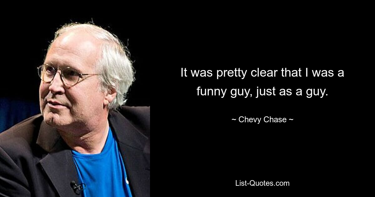 It was pretty clear that I was a funny guy, just as a guy. — © Chevy Chase