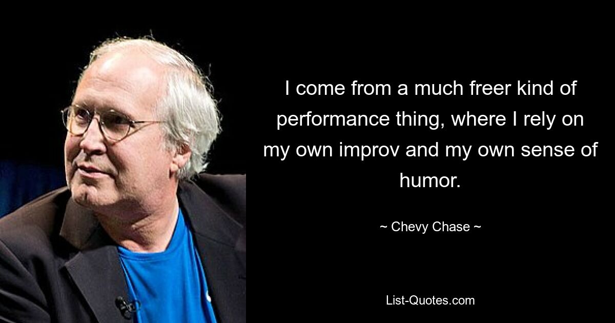 I come from a much freer kind of performance thing, where I rely on my own improv and my own sense of humor. — © Chevy Chase