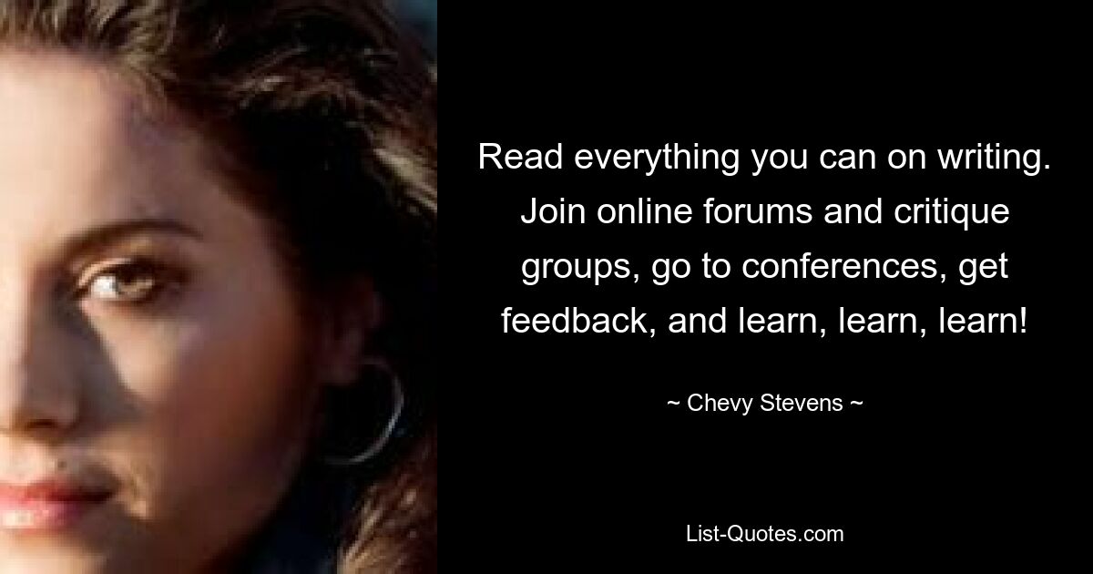 Read everything you can on writing. Join online forums and critique groups, go to conferences, get feedback, and learn, learn, learn! — © Chevy Stevens