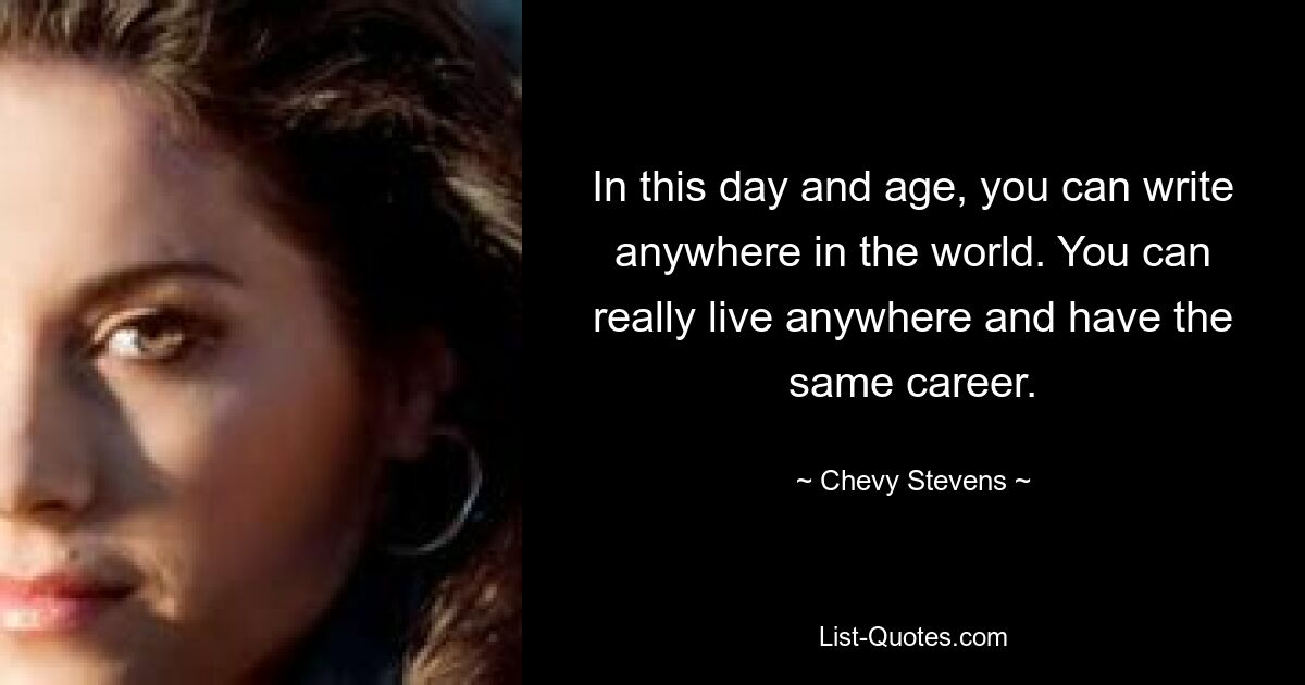 In this day and age, you can write anywhere in the world. You can really live anywhere and have the same career. — © Chevy Stevens