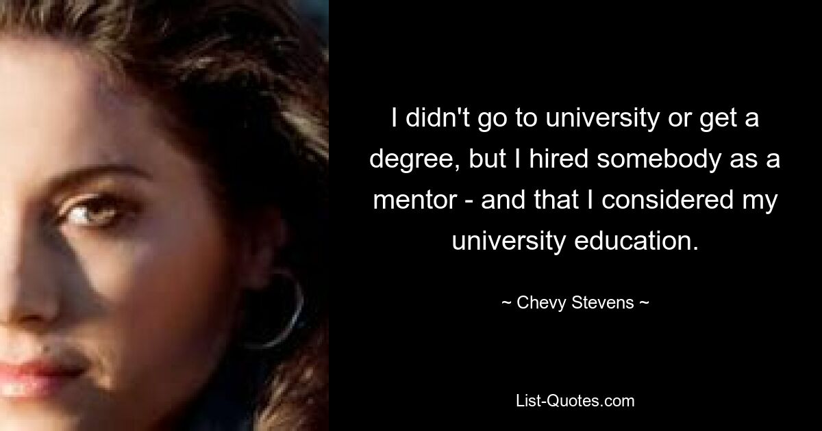 I didn't go to university or get a degree, but I hired somebody as a mentor - and that I considered my university education. — © Chevy Stevens